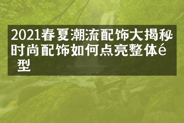 2021春夏潮流配饰大揭秘：时尚配饰如何点亮整体造型