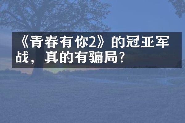 《青春有你2》的冠亚军之战，真的有骗？