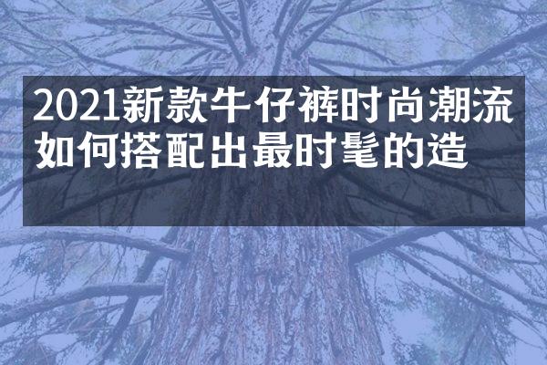 2021新款牛仔裤时尚潮流：如何搭配出最时髦的造型