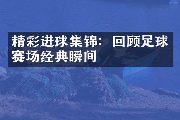 精彩进球集锦：回顾足球赛场经典瞬间