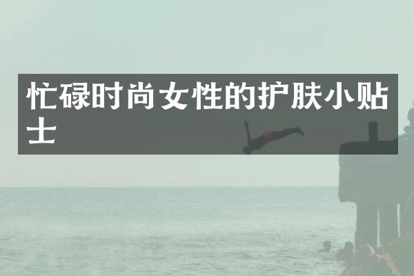 忙碌时尚女性的护肤小贴士