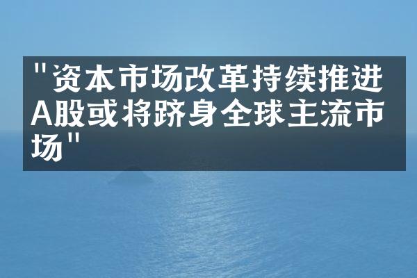 "资本市场改革持续推进，A股或将跻身全球主流市场"