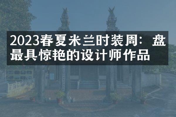 2023春夏米兰时装周：盘点最具惊艳的设计师作品