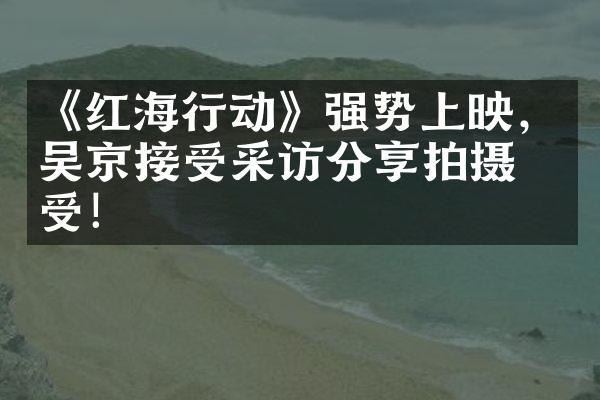 《红海行动》强势上映，吴京接受采访分享拍摄感受！