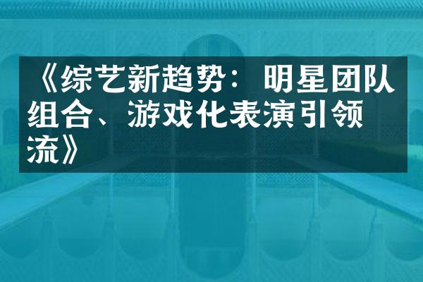 《综艺新趋势：明星团队组合、游戏化表演引领潮流》