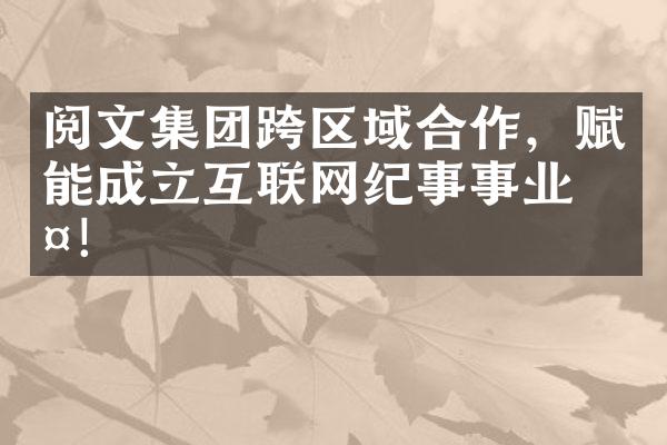 阅文集团跨区域合作，赋能互联网纪事事业群！