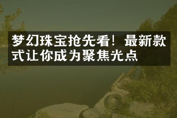 梦幻珠宝抢先看！最新款式让你成为聚焦光点