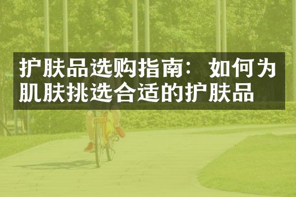 护肤品选购指南：如何为肌肤挑选合适的护肤品