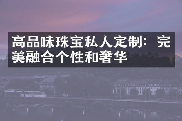 高品味珠宝私人定制：完美融合个性和奢华