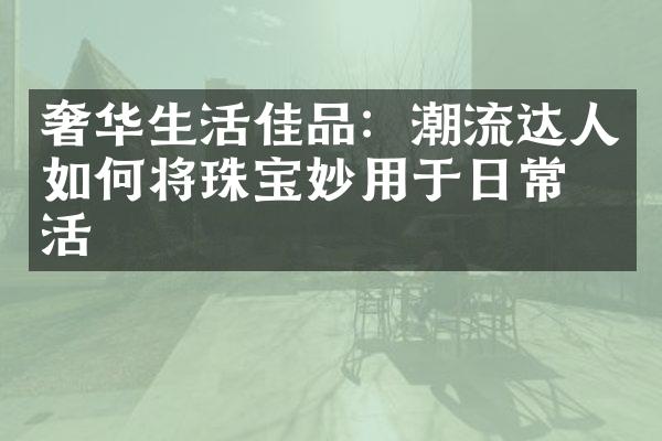 奢华生活佳品：潮流达人如何将珠宝妙用于日常生活