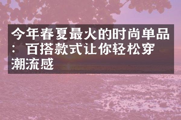 今年春夏最火的时尚单品：百搭款式让你轻松穿出潮流感