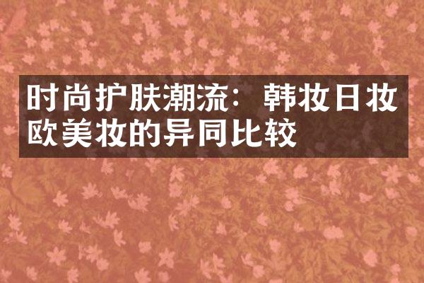 时尚护肤潮流：韩妆日妆欧美妆的异同比较