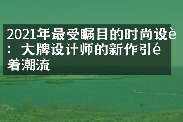 2021年最受瞩目的时尚设计：大牌设计师的新作引领着潮流