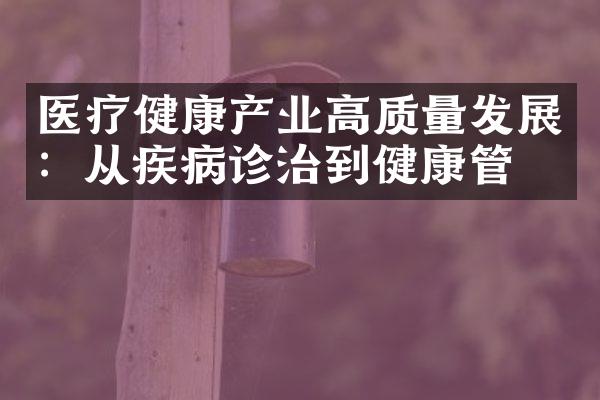 医疗健康产业高质量发展：从疾病诊治到健康管理