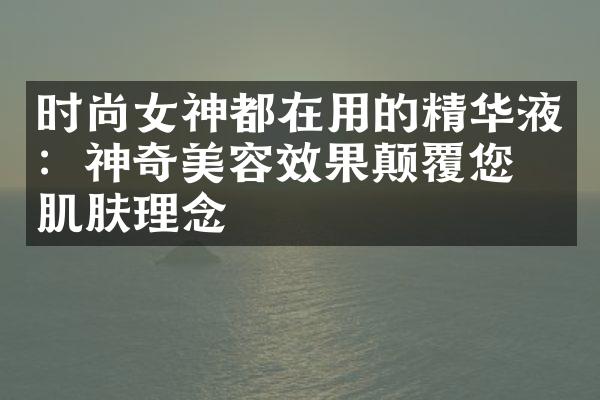 时尚女神都在用的精华液：神奇美容效果颠覆您的肌肤理念