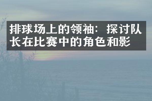 排球场上的领袖：探讨队长在比赛中的角色和影响