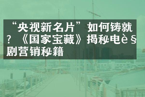 “央视新名片”如何铸就？《国家宝藏》揭秘电视剧营销秘籍