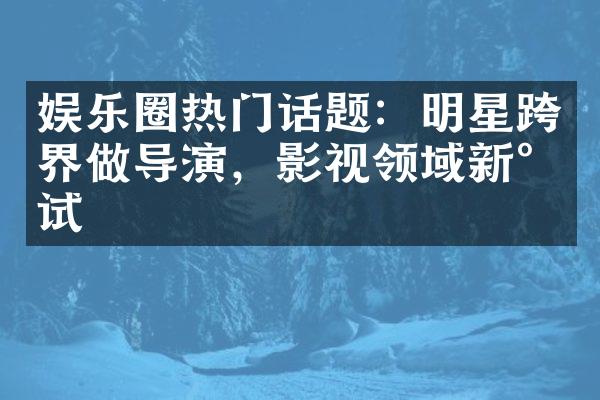 娱乐圈热门话题：明星跨界做导演，影视领域新尝试