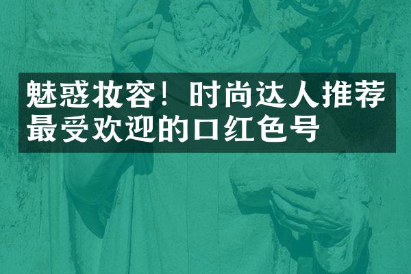 魅惑妆容！时尚达人推荐最受欢迎的口红色号