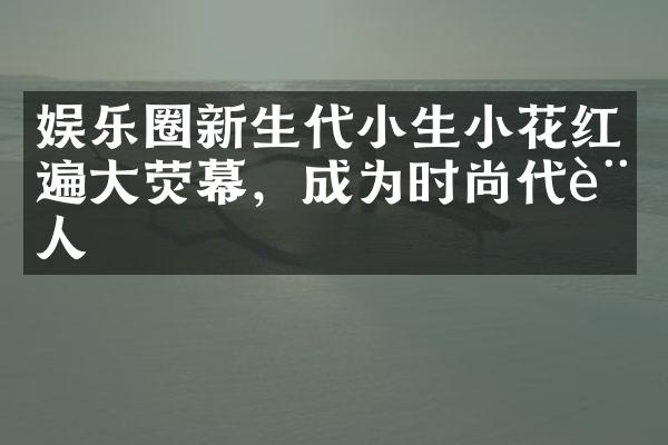 娱乐圈新生代小生小花红遍大荧幕，成为时尚代言人