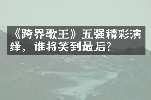 《跨界歌王》五强精彩演绎，谁将笑到最后？