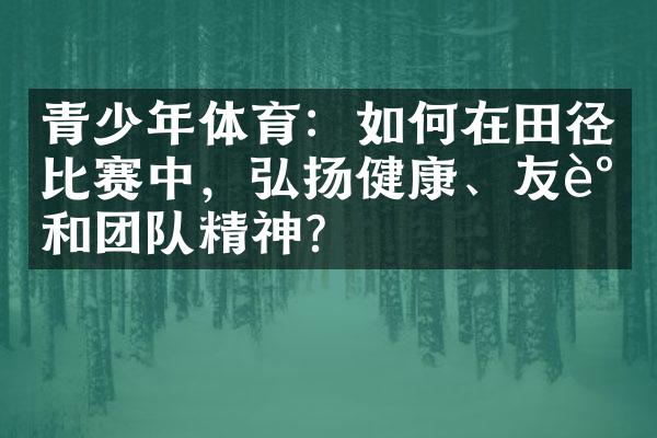 青少年体育：如何在田径比赛中，弘扬健康、友谊和团队精神？