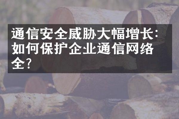 通信安全威胁大幅增长：如何保护企业通信网络安全？