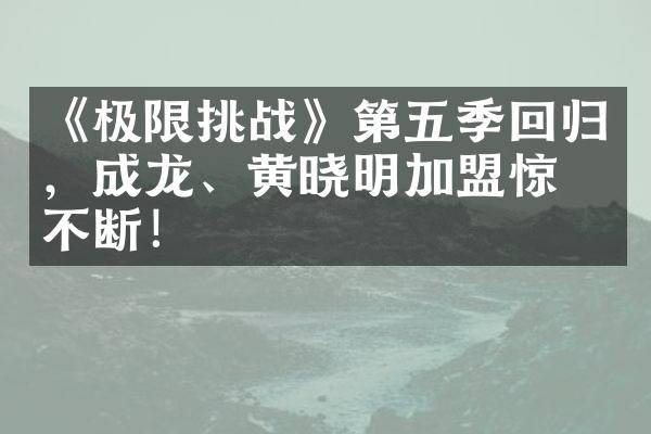 《极限挑战》第五季回归，成龙、黄晓明加盟惊喜不断！