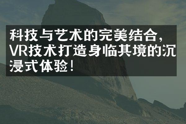 科技与艺术的完美结合，VR技术打造身临其境的沉浸式体验！