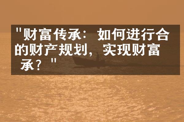 "财富传承：如何进行合理的财产规划，实现财富传承？"