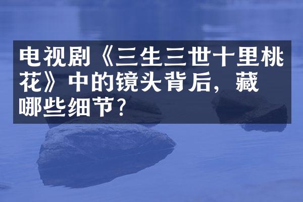 电视剧《三生三世十里桃花》中的镜头背后，藏着哪些细节？