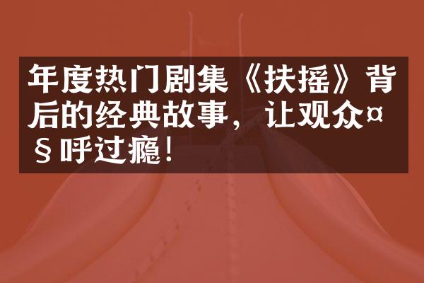 年度热门剧集《扶摇》背后的经典故事，让观众大呼过瘾！