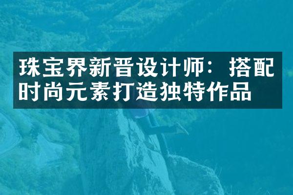 珠宝界新晋设计师：搭配时尚元素打造独特作品