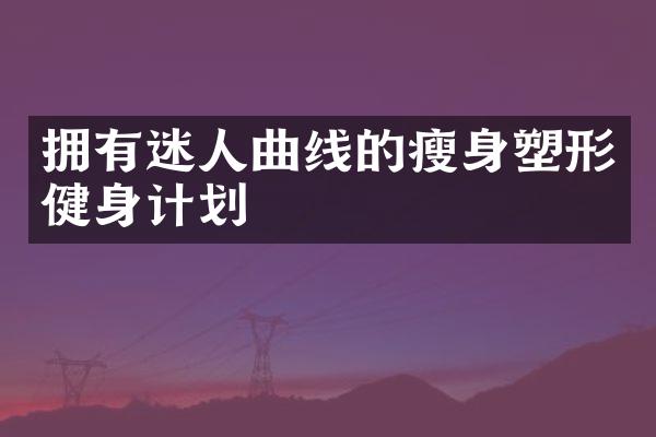 拥有迷人曲线的瘦身塑形健身计划