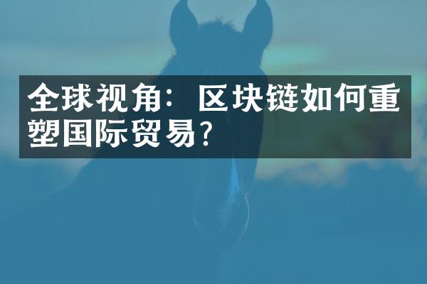 全球视角：区块链如何重塑国际贸易？