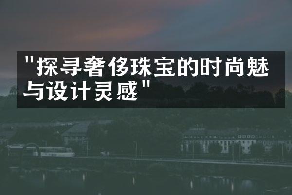 "探寻奢侈珠宝的时尚魅力与设计灵感"