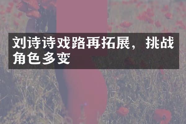 刘诗诗戏路再拓展，挑战角色多变