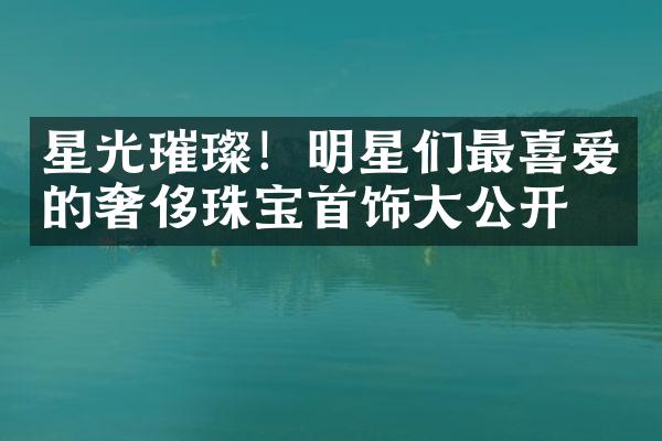 星光璀璨！明星们最喜爱的奢侈珠宝首饰大公开