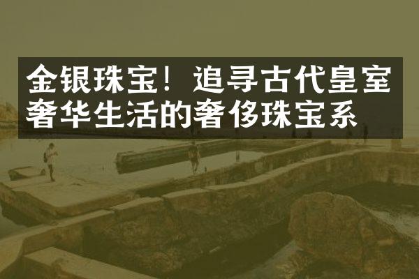 金银珠宝！追寻古代皇室奢华生活的奢侈珠宝系列