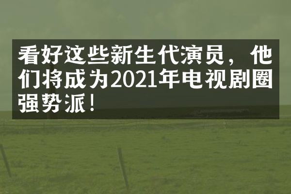 看好这些新生代演员，他们将成为2021年电视剧圈的强势派！