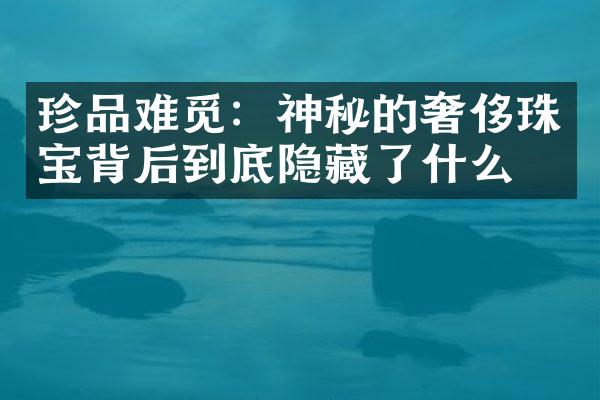 珍品难觅：神秘的奢侈珠宝背后到底隐藏了什么？