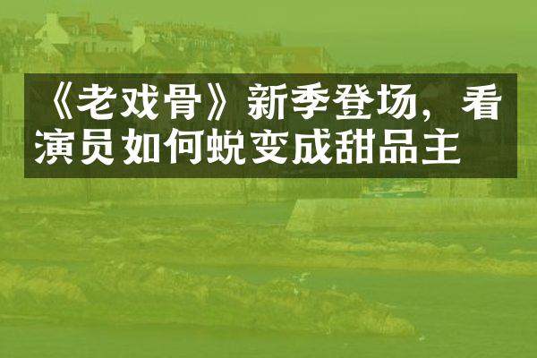 《老戏骨》新季登场，看演员如何蜕变成甜品主？