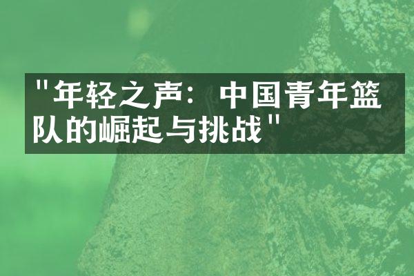 "年轻之声：中国青年篮球队的崛起与挑战"