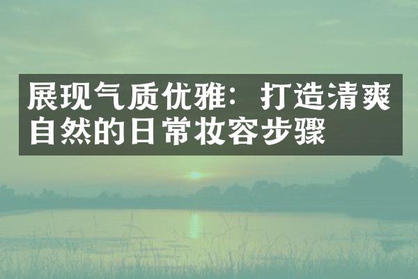 展现气质优雅：打造清爽自然的日常妆容步骤