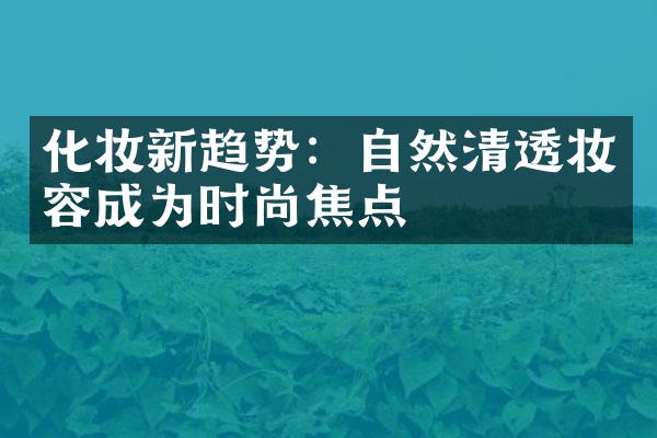 化妆新趋势：自然清透妆容成为时尚焦点