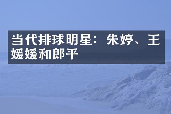 当代排球明星：朱婷、王媛媛和郎平