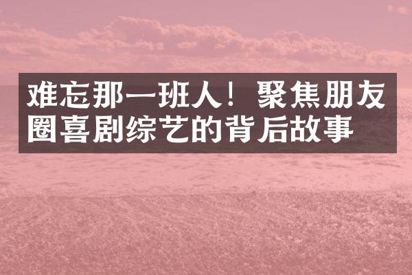 难忘那一班人！聚焦朋友圈喜剧综艺的背后故事