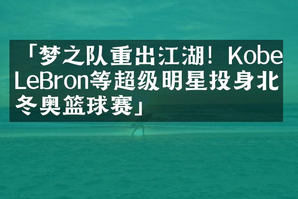 「梦之队重出江湖！Kobe、LeBron等超级明星投身北京冬奥篮球赛」