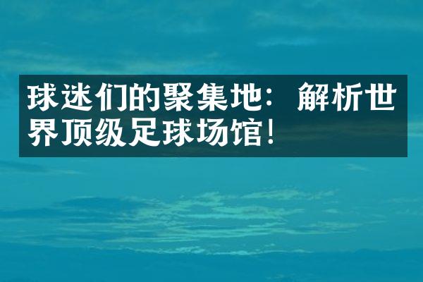 球迷们的聚集地：解析世界顶级足球场馆！