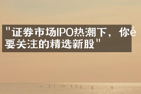 "证券市场IPO热潮下，你需要关注的精选新股"